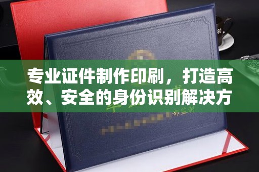 汨罗专业证件制作印刷，打造高效、安全的身份识别解决方案